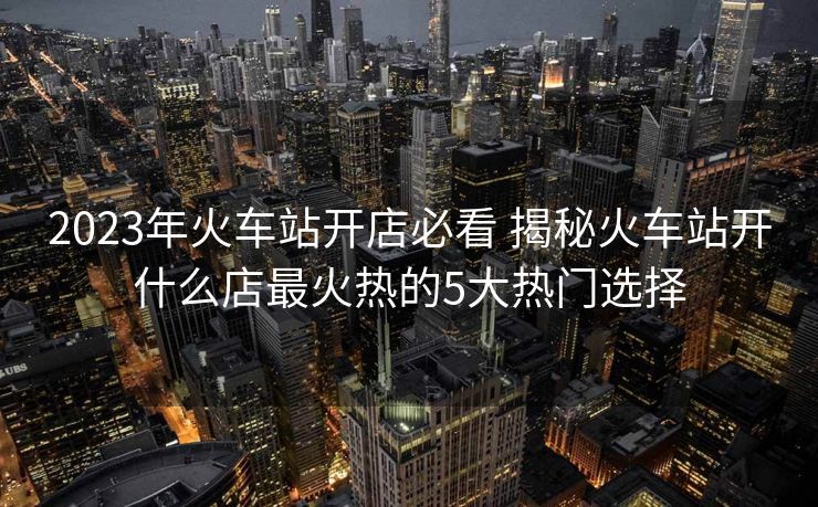 2023年火车站开店必看 揭秘火车站开什么店最火热的5大热门选择