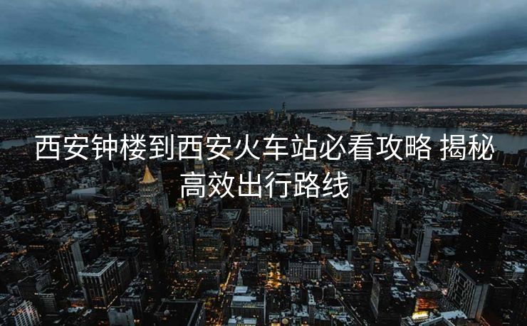 西安钟楼到西安火车站必看攻略 揭秘高效出行路线