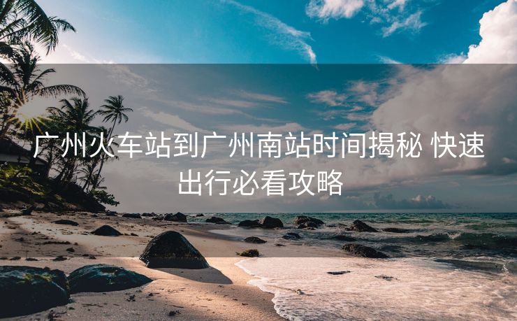 广州火车站到广州南站时间揭秘 快速出行必看攻略 广州火车站到广州南站时间揭秘 快速出行必看攻略