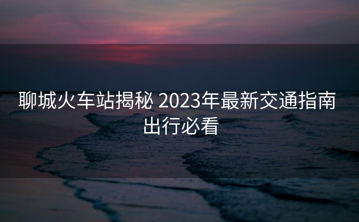聊城火车站揭秘 2023年最新交通指南 出行必看 聊城火车站揭秘 2023年最新交通指南 出行必看