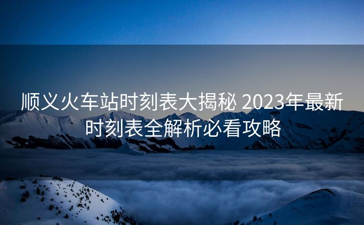 顺义火车站时刻表大揭秘 2023年最新时刻表全解析必看攻略