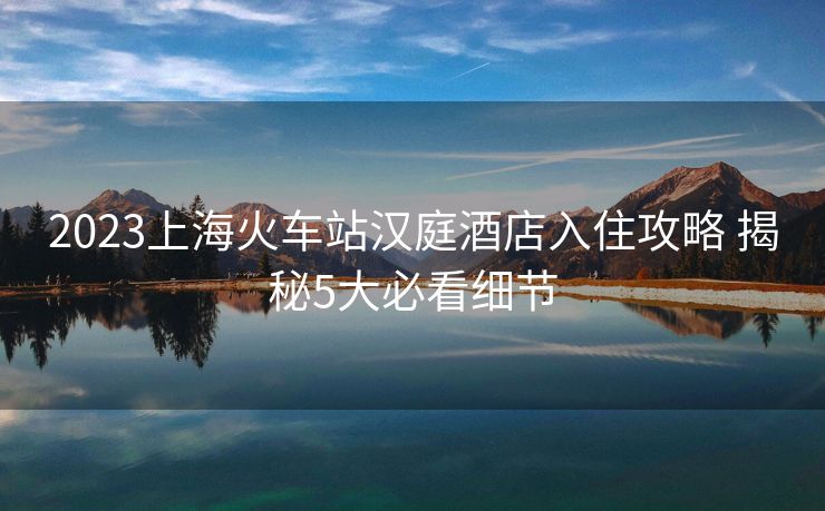 2023上海火车站汉庭酒店入住攻略 揭秘5大必看细节
