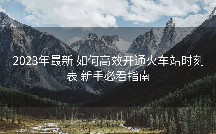 2023年最新 如何高效开通火车站时刻表 新手必看指南