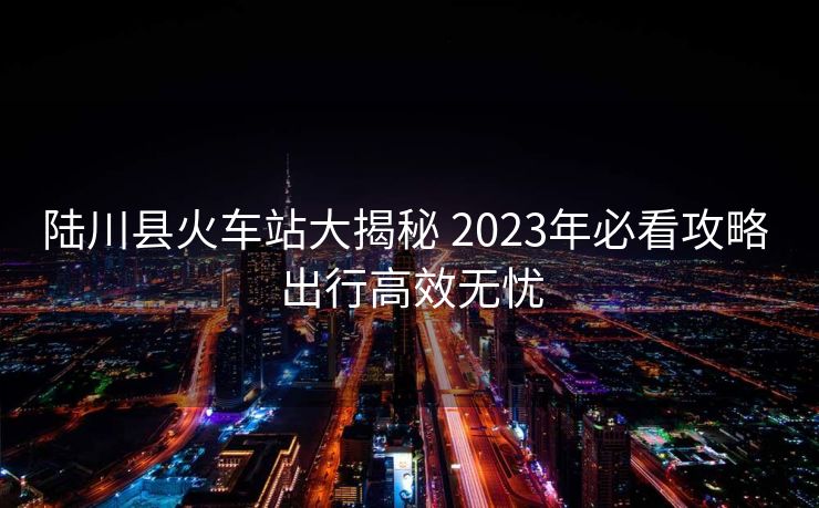 陆川县火车站大揭秘 2023年必看攻略 出行高效无忧