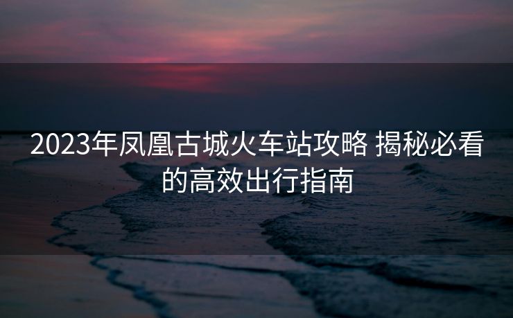 2023年凤凰古城火车站攻略 揭秘必看的高效出行指南
