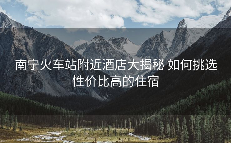 南宁火车站附近酒店大揭秘 如何挑选性价比高的住宿