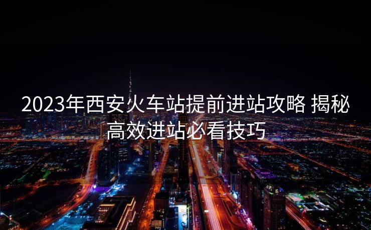 2023年西安火车站提前进站攻略 揭秘高效进站必看技巧