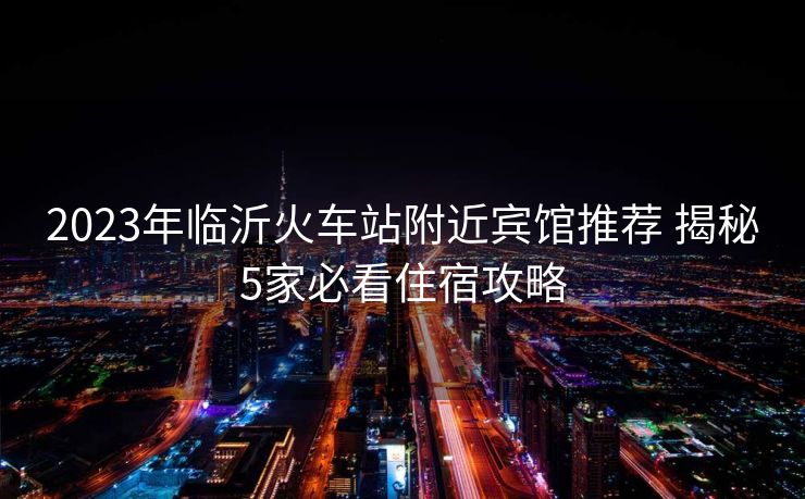 2023年临沂火车站附近宾馆推荐 揭秘5家必看住宿攻略