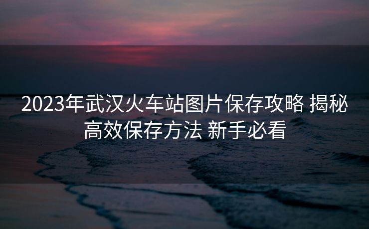 2023年武汉火车站图片保存攻略 揭秘高效保存方法 新手必看