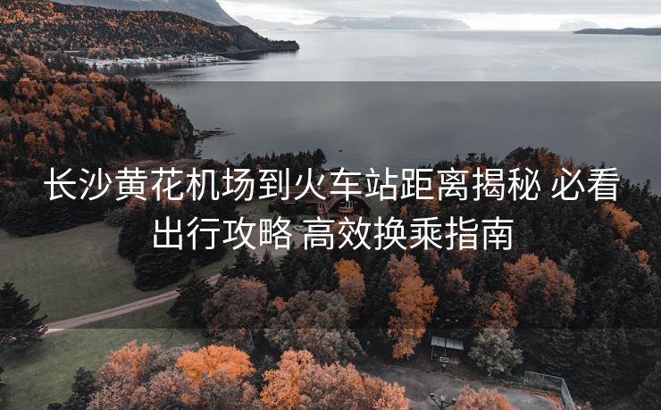 长沙黄花机场到火车站距离揭秘 必看出行攻略 高效换乘指南 长沙黄花机场到火车站距离揭秘 必看出行攻略 高效换乘指南