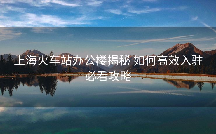 上海火车站办公楼揭秘 如何高效入驻必看攻略