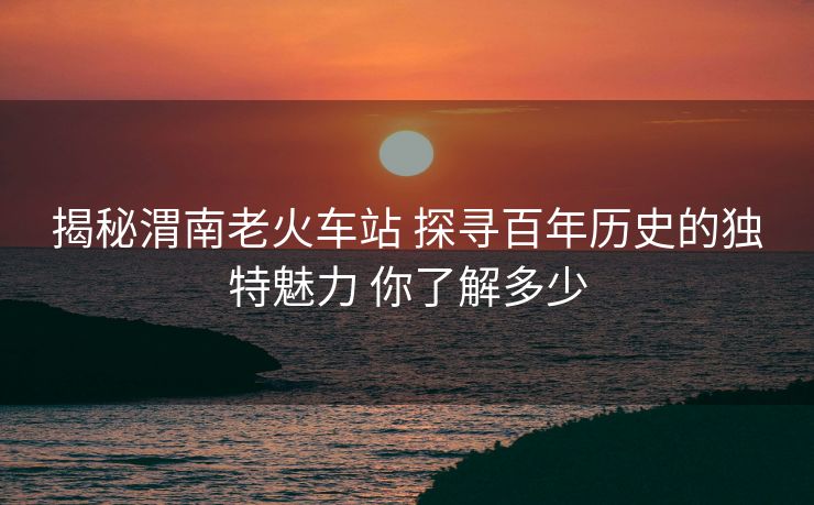 揭秘渭南老火车站 探寻百年历史的独特魅力 你了解多少