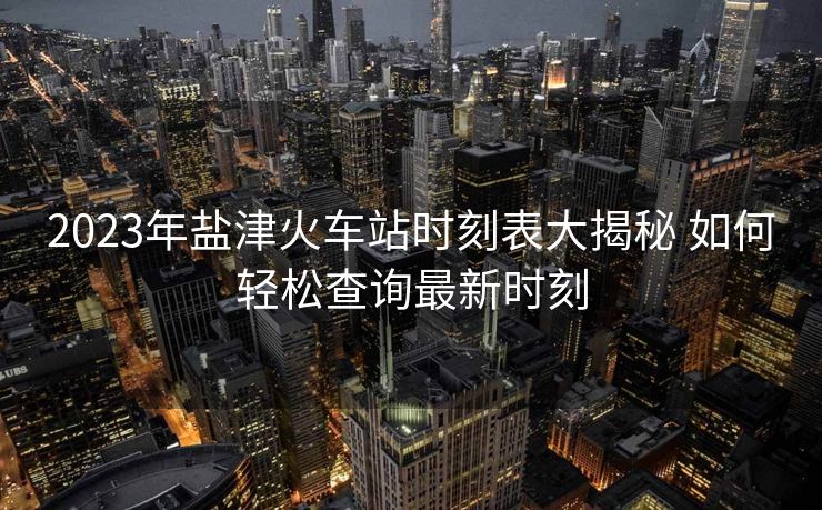 2023年盐津火车站时刻表大揭秘 如何轻松查询最新时刻 2023年盐津火车站时刻表大揭秘 如何轻松查询最新时刻