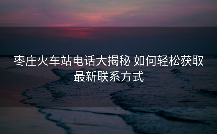 枣庄火车站电话大揭秘 如何轻松获取最新联系方式