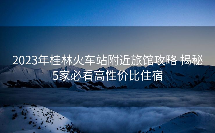 2023年桂林火车站附近旅馆攻略 揭秘5家必看高性价比住宿