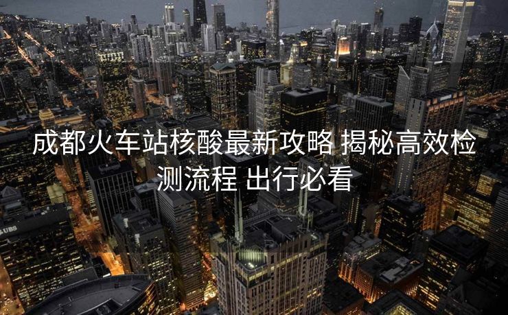 成都火车站核酸最新攻略 揭秘高效检测流程 出行必看