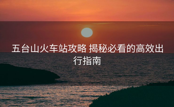 五台山火车站攻略 揭秘必看的高效出行指南 五台山火车站攻略 揭秘必看的高效出行指南