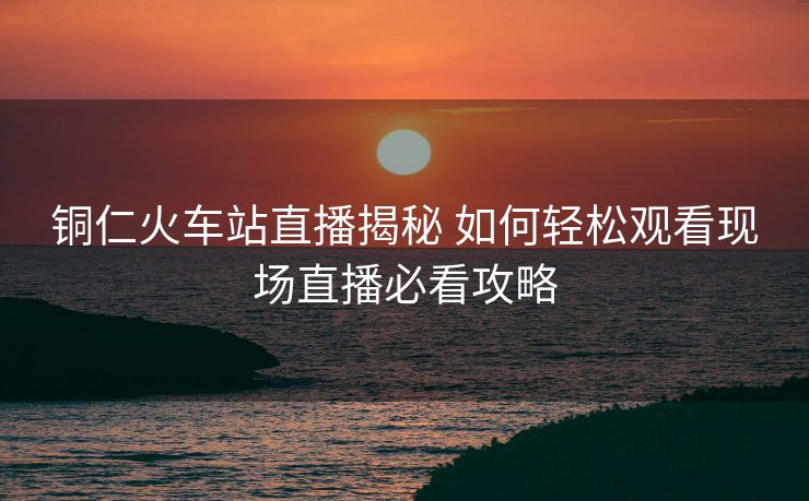 铜仁火车站直播揭秘 如何轻松观看现场直播必看攻略