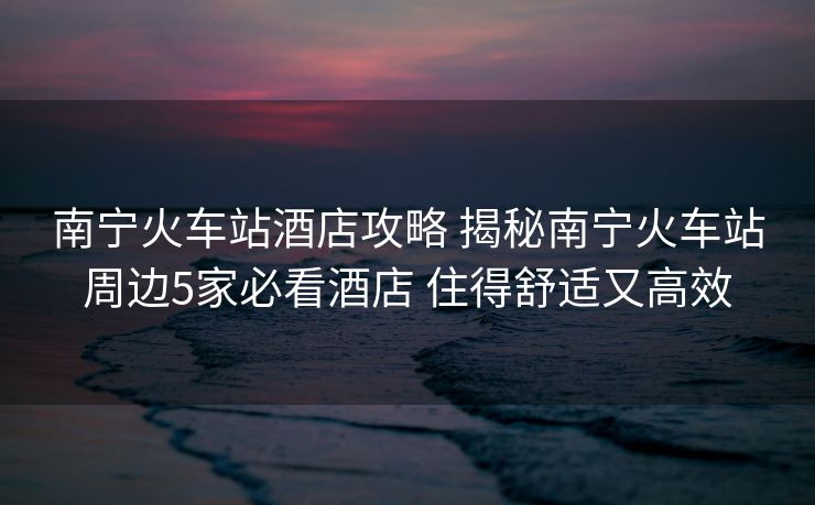 南宁火车站酒店攻略 揭秘南宁火车站周边5家必看酒店 住得舒适又高效