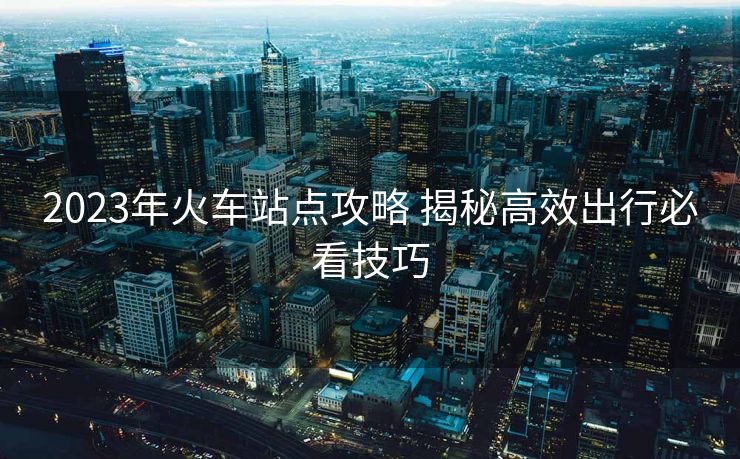 2023年火车站点攻略 揭秘高效出行必看技巧