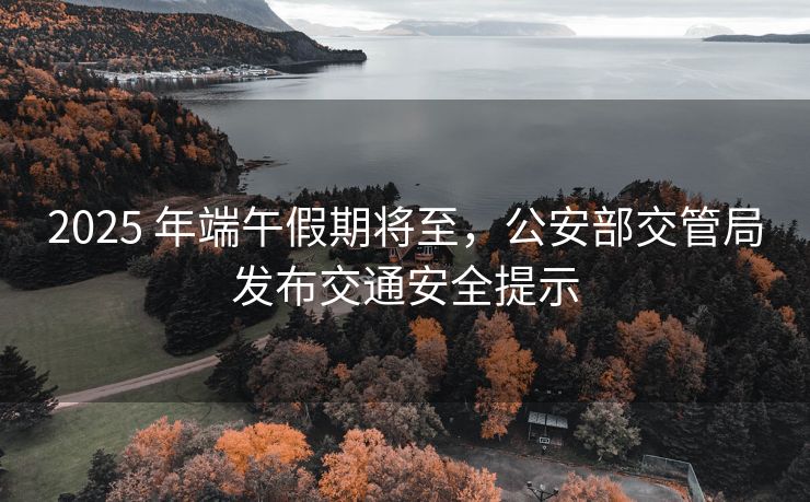 2025 年端午假期将至，公安部交管局发布交通安全提示