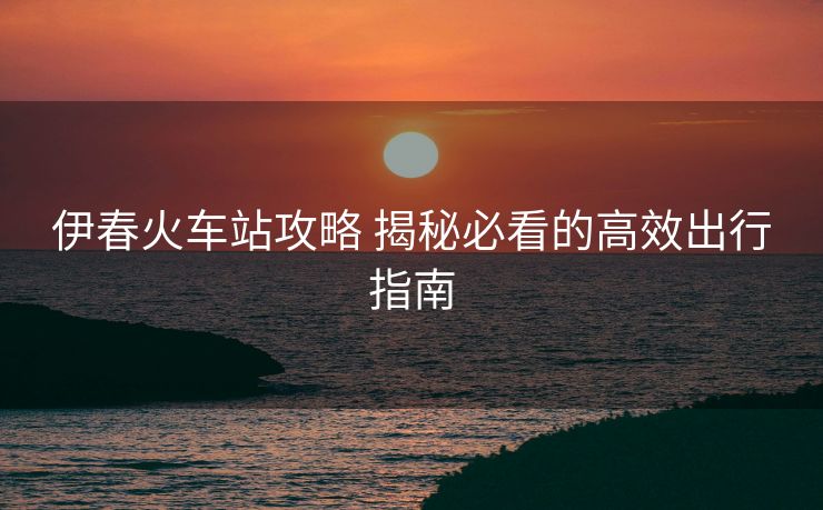 伊春火车站攻略 揭秘必看的高效出行指南