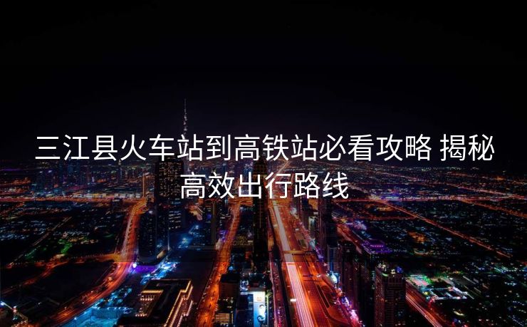 三江县火车站到高铁站必看攻略 揭秘高效出行路线