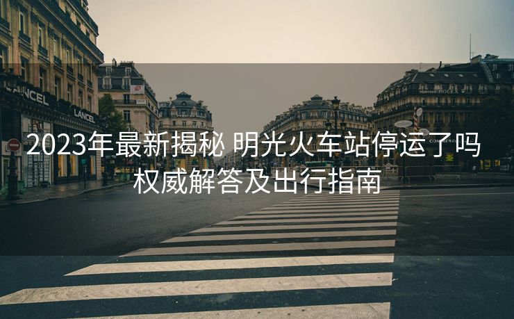 2023年最新揭秘 明光火车站停运了吗 权威解答及出行指南