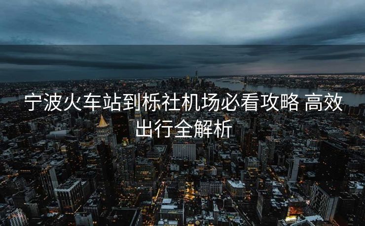 宁波火车站到栎社机场必看攻略 高效出行全解析