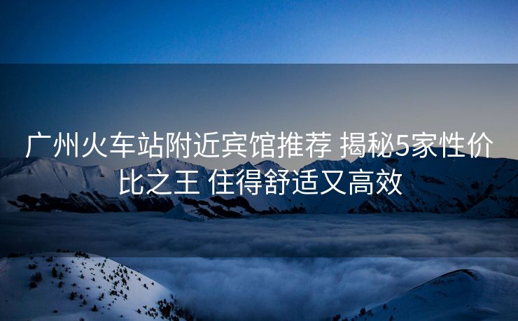 广州火车站附近宾馆推荐 揭秘5家性价比之王 住得舒适又高效 广州火车站附近宾馆推荐 揭秘5家性价比之王 住得舒适又高效