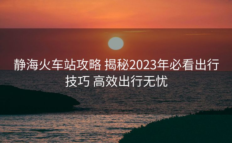 静海火车站攻略 揭秘2023年必看出行技巧 高效出行无忧