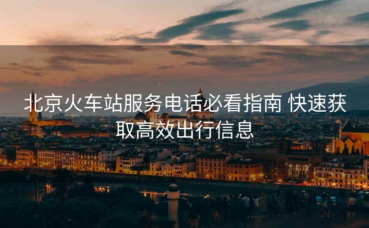 北京火车站服务电话必看指南 快速获取高效出行信息