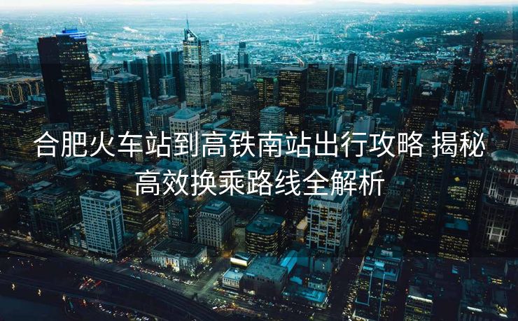 合肥火车站到高铁南站出行攻略 揭秘高效换乘路线全解析