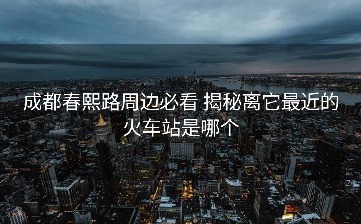 成都春熙路周边必看 揭秘离它最近的火车站是哪个 成都春熙路周边必看 揭秘离它最近的火车站是哪个