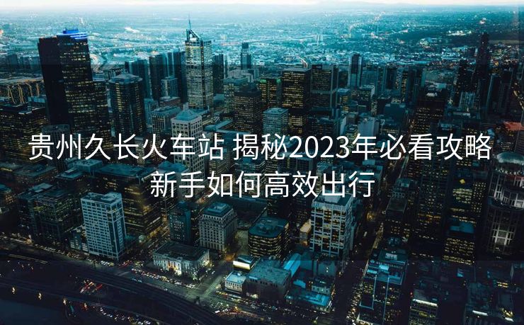 贵州久长火车站 揭秘2023年必看攻略 新手如何高效出行