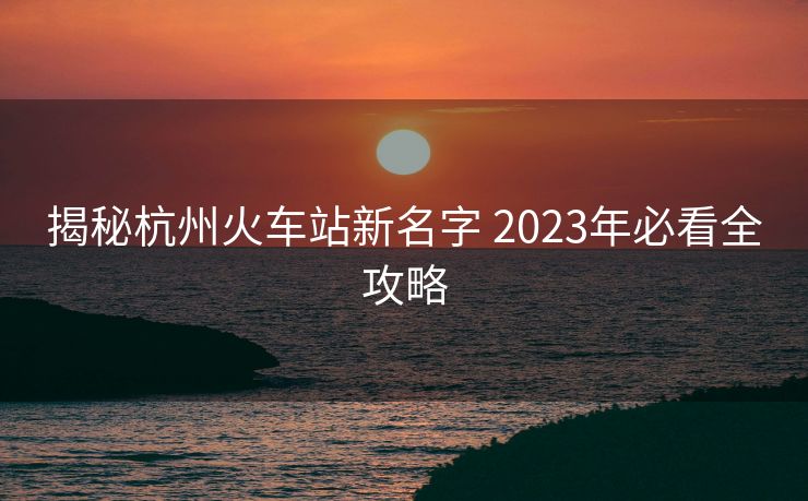 揭秘杭州火车站新名字 2023年必看全攻略