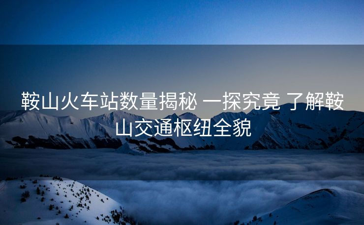 鞍山火车站数量揭秘 一探究竟 了解鞍山交通枢纽全貌