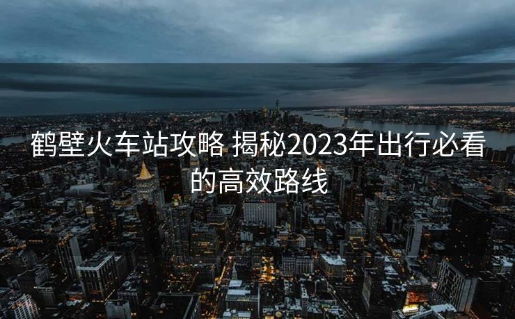 鹤壁火车站攻略 揭秘2023年出行必看的高效路线 鹤壁火车站攻略 揭秘2023年出行必看的高效路线