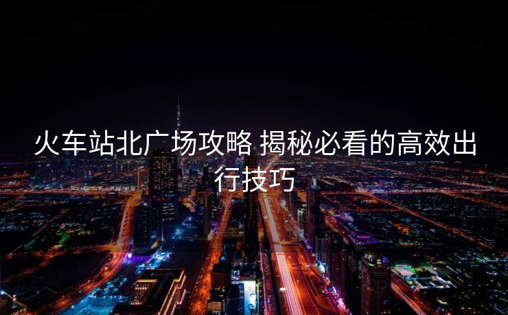 火车站北广场攻略 揭秘必看的高效出行技巧