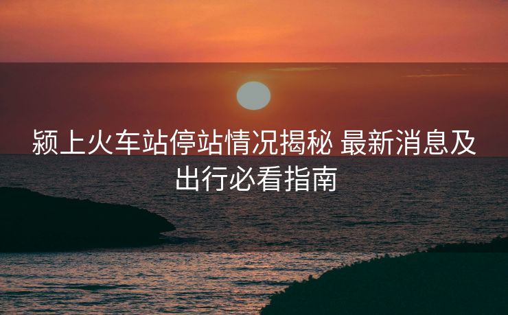 颍上火车站停站情况揭秘 最新消息及出行必看指南