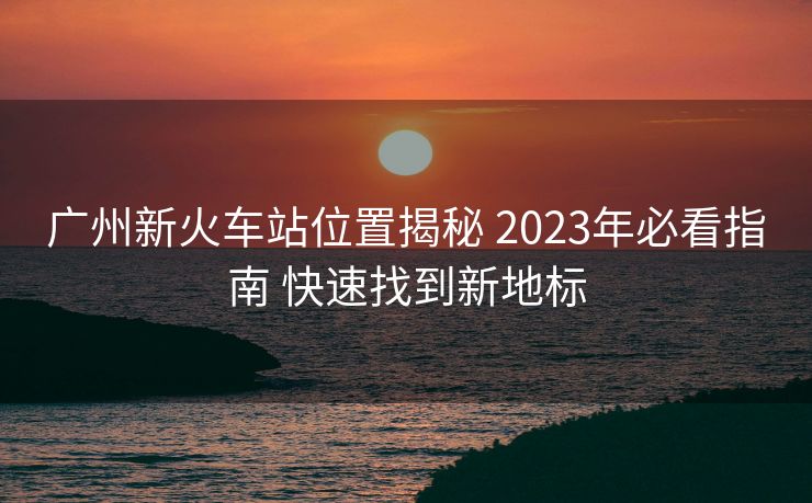 广州新火车站位置揭秘 2023年必看指南 快速找到新地标