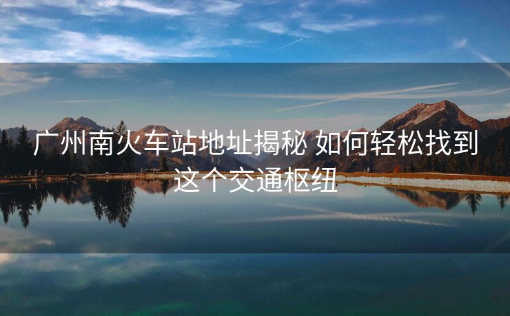 广州南火车站地址揭秘 如何轻松找到这个交通枢纽