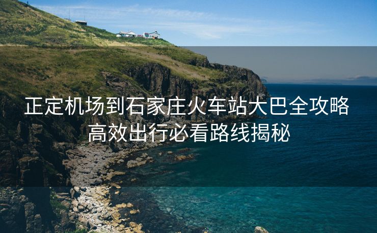 正定机场到石家庄火车站大巴全攻略 高效出行必看路线揭秘