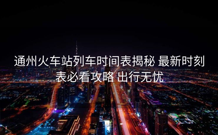 通州火车站列车时间表揭秘 最新时刻表必看攻略 出行无忧