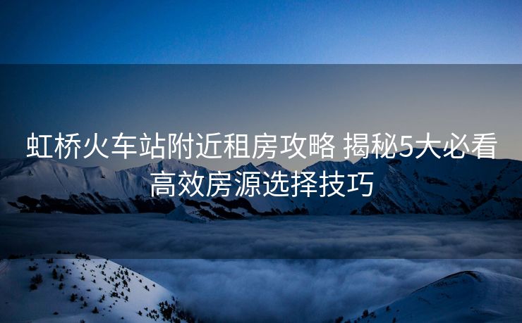 虹桥火车站附近租房攻略 揭秘5大必看高效房源选择技巧