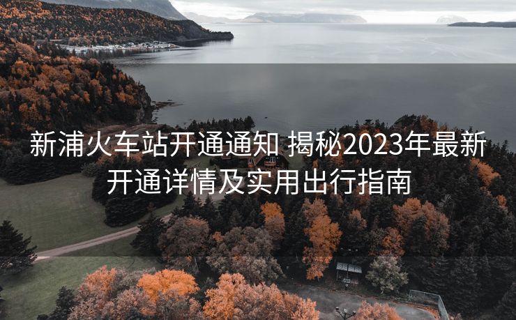 新浦火车站开通通知 揭秘2023年最新开通详情及实用出行指南