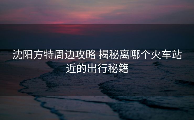 沈阳方特周边攻略 揭秘离哪个火车站近的出行秘籍