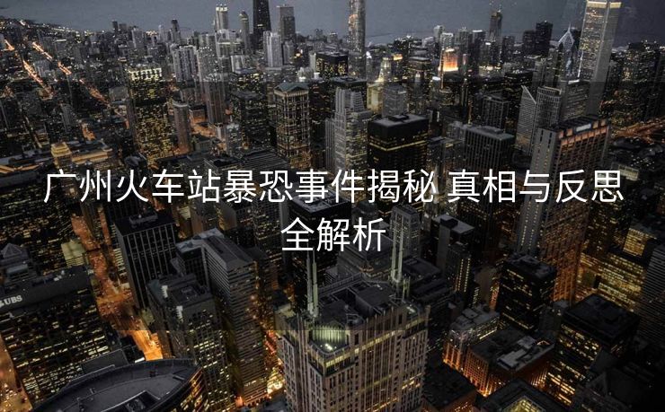 广州火车站暴恐事件揭秘 真相与反思全解析