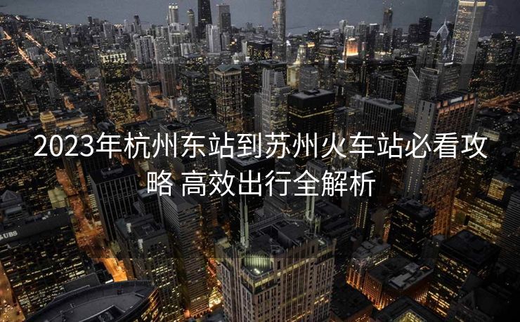 2023年杭州东站到苏州火车站必看攻略 高效出行全解析