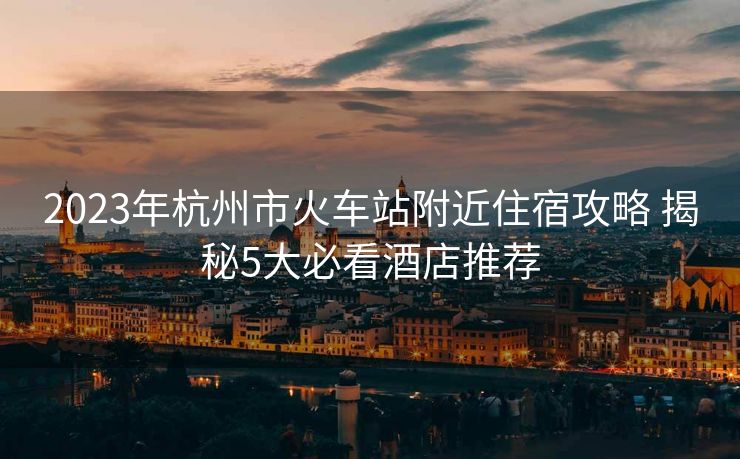 2023年杭州市火车站附近住宿攻略 揭秘5大必看酒店推荐